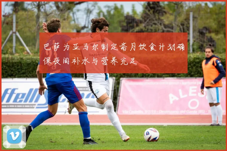 巴萨为亚马尔制定斋月饮食计划确保夜间补水与营养充足