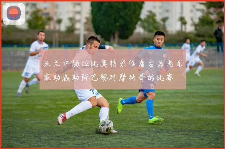 米兰中场拉比奥特亲临看台为老东家助威助阵巴黎对摩纳哥的比赛