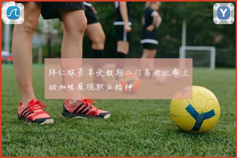 拜仁球员享受假期二门乌尔比希主动加练展现职业精神