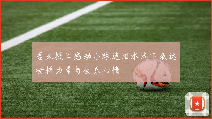 吾米提江感动小球迷泪水流下表达榜样力量与快乐心情