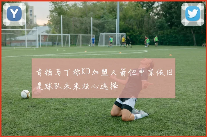 肯扬马丁称KD加盟火箭但申京依旧是球队未来核心选择