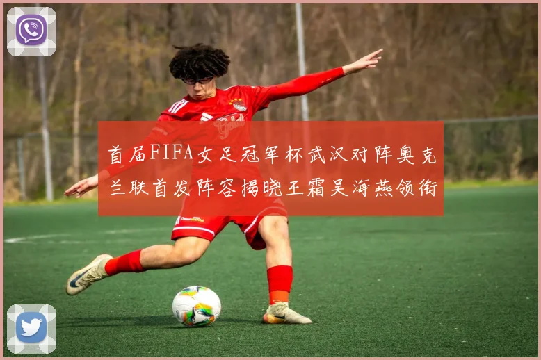 首届FIFA女足冠军杯武汉对阵奥克兰联首发阵容揭晓王霜吴海燕领衔出战