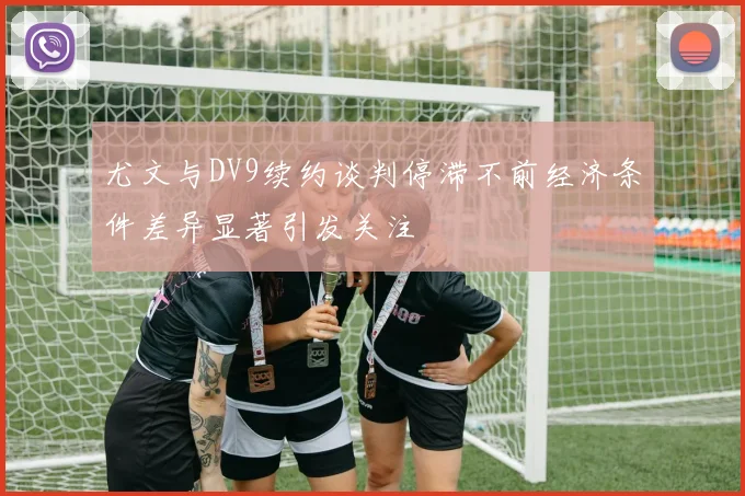 尤文与DV9续约谈判停滞不前经济条件差异显著引发关注